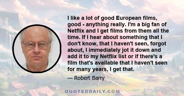 I like a lot of good European films, good - anything really. I'm a big fan of Netflix and I get films from them all the time. If I hear about something that I don't know, that I haven't seen, forgot about, I immediately