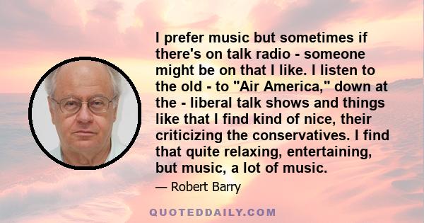 I prefer music but sometimes if there's on talk radio - someone might be on that I like. I listen to the old - to Air America, down at the - liberal talk shows and things like that I find kind of nice, their criticizing