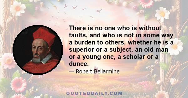 There is no one who is without faults, and who is not in some way a burden to others, whether he is a superior or a subject, an old man or a young one, a scholar or a dunce.