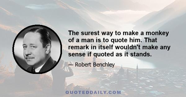 The surest way to make a monkey of a man is to quote him. That remark in itself wouldn’t make any sense if quoted as it stands. The average man ought to be allowed a quotation of no less than three sentences, one to