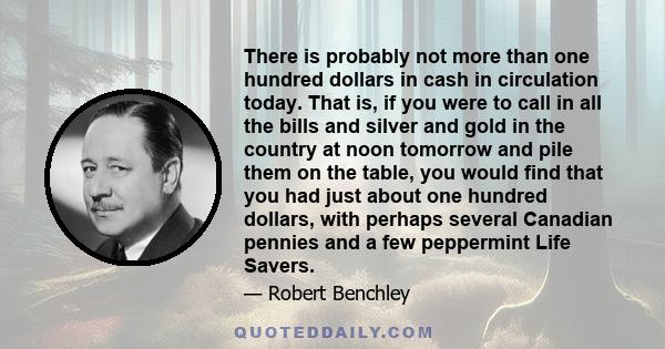 There is probably not more than one hundred dollars in cash in circulation today. That is, if you were to call in all the bills and silver and gold in the country at noon tomorrow and pile them on the table, you would