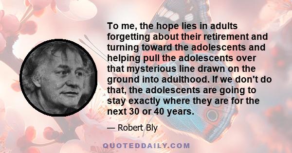 To me, the hope lies in adults forgetting about their retirement and turning toward the adolescents and helping pull the adolescents over that mysterious line drawn on the ground into adulthood. If we don't do that, the