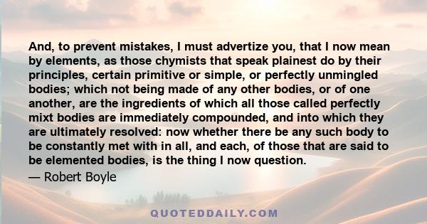 And, to prevent mistakes, I must advertize you, that I now mean by elements, as those chymists that speak plainest do by their principles, certain primitive or simple, or perfectly unmingled bodies; which not being made