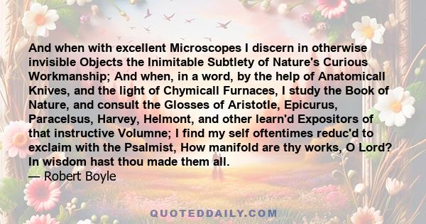And when with excellent Microscopes I discern in otherwise invisible Objects the Inimitable Subtlety of Nature's Curious Workmanship; And when, in a word, by the help of Anatomicall Knives, and the light of Chymicall