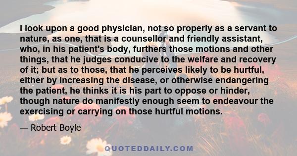 I look upon a good physician, not so properly as a servant to nature, as one, that is a counsellor and friendly assistant, who, in his patient's body, furthers those motions and other things, that he judges conducive to