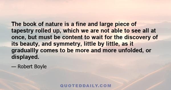 The book of nature is a fine and large piece of tapestry rolled up, which we are not able to see all at once, but must be content to wait for the discovery of its beauty, and symmetry, little by little, as it graduallly