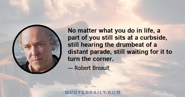 No matter what you do in life, a part of you still sits at a curbside, still hearing the drumbeat of a distant parade, still waiting for it to turn the corner.