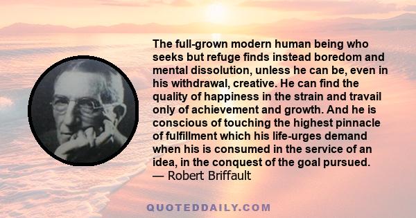 The full-grown modern human being who seeks but refuge finds instead boredom and mental dissolution, unless he can be, even in his withdrawal, creative. He can find the quality of happiness in the strain and travail