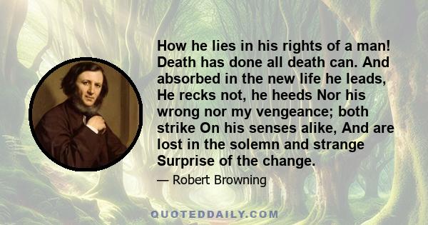 How he lies in his rights of a man! Death has done all death can. And absorbed in the new life he leads, He recks not, he heeds Nor his wrong nor my vengeance; both strike On his senses alike, And are lost in the solemn