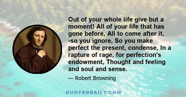 Out of your whole life give but a moment! All of your life that has gone before, All to come after it, -so you ignore, So you make perfect the present, condense, In a rapture of rage, for perfection's endowment, Thought