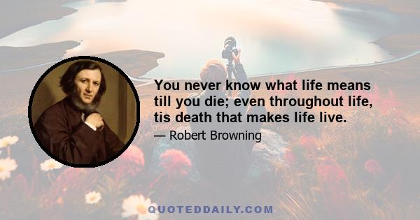 You never know what life means till you die; even throughout life, tis death that makes life live.