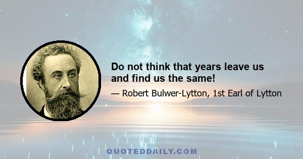 Do not think that years leave us and find us the same!