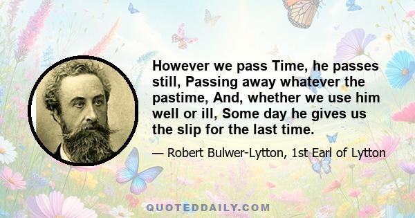 However we pass Time, he passes still, Passing away whatever the pastime, And, whether we use him well or ill, Some day he gives us the slip for the last time.