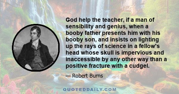 God help the teacher, if a man of sensibility and genius, when a booby father presents him with his booby son, and insists on lighting up the rays of science in a fellow's head whose skull is impervious and inaccessible