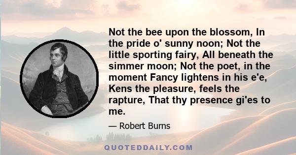 Not the bee upon the blossom, In the pride o' sunny noon; Not the little sporting fairy, All beneath the simmer moon; Not the poet, in the moment Fancy lightens in his e'e, Kens the pleasure, feels the rapture, That thy