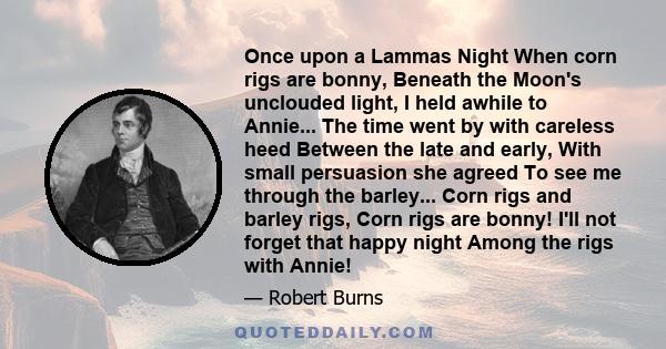 Once upon a Lammas Night When corn rigs are bonny, Beneath the Moon's unclouded light, I held awhile to Annie... The time went by with careless heed Between the late and early, With small persuasion she agreed To see me