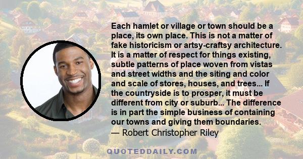 Each hamlet or village or town should be a place, its own place. This is not a matter of fake historicism or artsy-craftsy architecture. It is a matter of respect for things existing, subtle patterns of place woven from