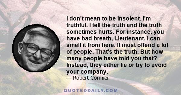 I don't mean to be insolent. I'm truthful. I tell the truth and the truth sometimes hurts. For instance, you have bad breath, Lieutenant. I can smell it from here. It must offend a lot of people. That's the truth. But
