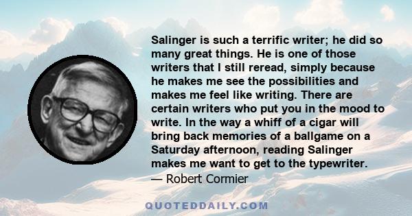 Salinger is such a terrific writer; he did so many great things. He is one of those writers that I still reread, simply because he makes me see the possibilities and makes me feel like writing. There are certain writers