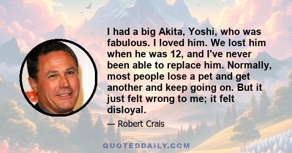 I had a big Akita, Yoshi, who was fabulous. I loved him. We lost him when he was 12, and I've never been able to replace him. Normally, most people lose a pet and get another and keep going on. But it just felt wrong to