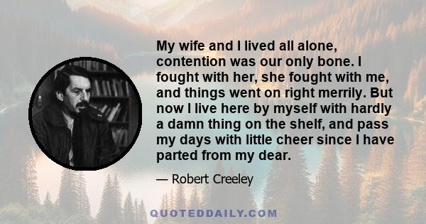 My wife and I lived all alone, contention was our only bone. I fought with her, she fought with me, and things went on right merrily. But now I live here by myself with hardly a damn thing on the shelf, and pass my days