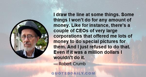 I draw the line at some things. Some things I won't do for any amount of money. Like for instance, there's a couple of CEOs of very large corporations that offered me lots of money to do special pictures for them. And I