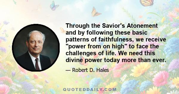 Through the Savior's Atonement and by following these basic patterns of faithfulness, we receive power from on high to face the challenges of life. We need this divine power today more than ever.