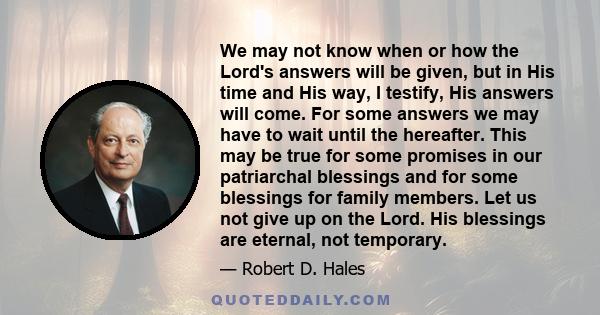 We may not know when or how the Lord's answers will be given, but in His time and His way, I testify, His answers will come. For some answers we may have to wait until the hereafter. This may be true for some promises