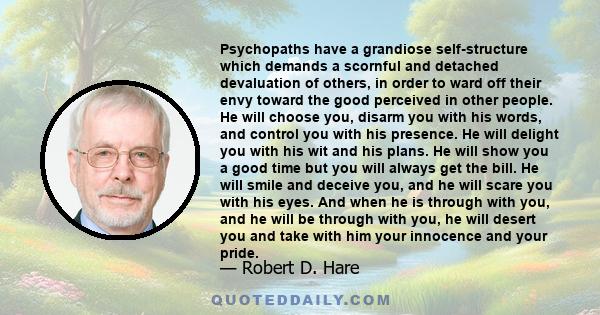 Psychopaths have a grandiose self-structure which demands a scornful and detached devaluation of others, in order to ward off their envy toward the good perceived in other people. He will choose you, disarm you with his