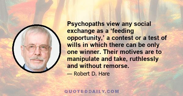 Psychopaths view any social exchange as a ‘feeding opportunity,’ a contest or a test of wills in which there can be only one winner. Their motives are to manipulate and take, ruthlessly and without remorse.
