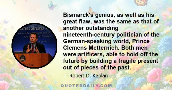 Bismarck's genius, as well as his great flaw, was the same as that of another outstanding nineteenth-century politician of the German-speaking world, Prince Clemens Metternich. Both men were artificers, able to hold off