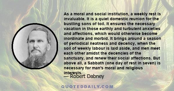 As a moral and social institution, a weekly rest is invaluable. It is a quiet domestic reunion for the bustling sons of toil. It ensures the necessary vacation in those earthly and turbulent anxieties and affections,
