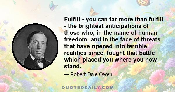 Fulfill - you can far more than fulfill - the brightest anticipations of those who, in the name of human freedom, and in the face of threats that have ripened into terrible realities since, fought that battle which