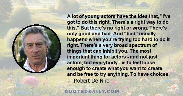 A lot of young actors have the idea that, I've got to do this right. There's a right way to do this. But there's no right or wrong. There's only good and bad. And bad usually happens when you're trying too hard to do it