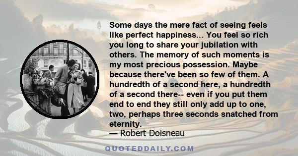 Some days the mere fact of seeing feels like perfect happiness... You feel so rich you long to share your jubilation with others. The memory of such moments is my most precious possession. Maybe because there've been so