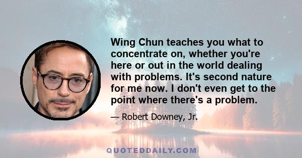 Wing Chun teaches you what to concentrate on, whether you're here or out in the world dealing with problems. It's second nature for me now. I don't even get to the point where there's a problem.
