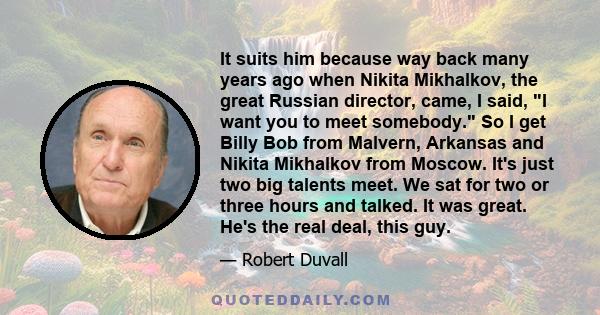 It suits him because way back many years ago when Nikita Mikhalkov, the great Russian director, came, I said, I want you to meet somebody. So I get Billy Bob from Malvern, Arkansas and Nikita Mikhalkov from Moscow. It's