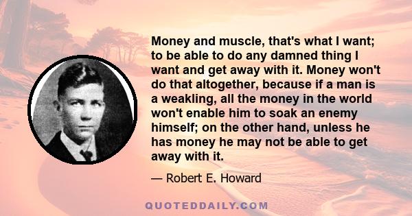 Money and muscle, that's what I want; to be able to do any damned thing I want and get away with it. Money won't do that altogether, because if a man is a weakling, all the money in the world won't enable him to soak an