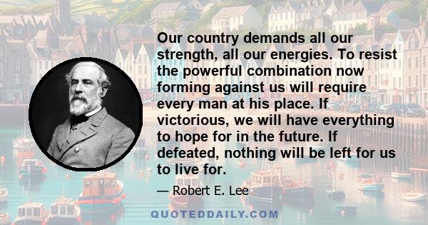 Our country demands all our strength, all our energies. To resist the powerful combination now forming against us will require every man at his place. If victorious, we will have everything to hope for in the future. If