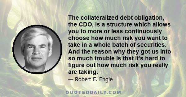 The collateralized debt obligation, the CDO, is a structure which allows you to more or less continuously choose how much risk you want to take in a whole batch of securities. And the reason why they got us into so much