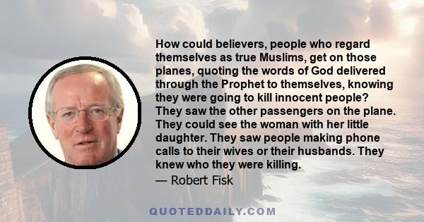 How could believers, people who regard themselves as true Muslims, get on those planes, quoting the words of God delivered through the Prophet to themselves, knowing they were going to kill innocent people? They saw the