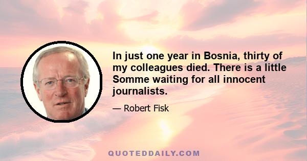 In just one year in Bosnia, thirty of my colleagues died. There is a little Somme waiting for all innocent journalists.