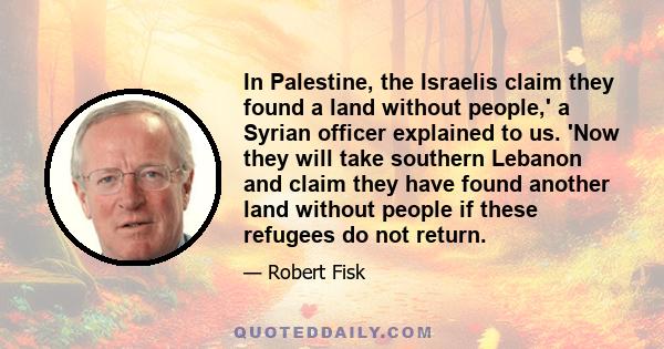 In Palestine, the Israelis claim they found a land without people,' a Syrian officer explained to us. 'Now they will take southern Lebanon and claim they have found another land without people if these refugees do not