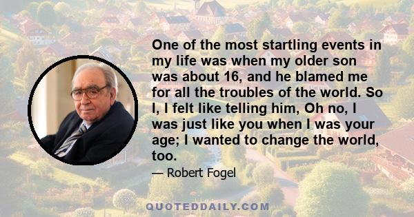 One of the most startling events in my life was when my older son was about 16, and he blamed me for all the troubles of the world. So I, I felt like telling him, Oh no, I was just like you when I was your age; I wanted
