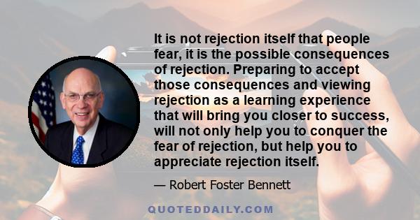 It is not rejection itself that people fear, it is the possible consequences of rejection. Preparing to accept those consequences and viewing rejection as a learning experience that will bring you closer to success,