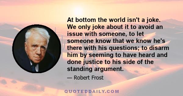 At bottom the world isn't a joke. We only joke about it to avoid an issue with someone, to let someone know that we know he's there with his questions; to disarm him by seeming to have heard and done justice to his side