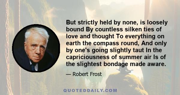 But strictly held by none, is loosely bound By countless silken ties of love and thought To everything on earth the compass round, And only by one's going slightly taut In the capriciousness of summer air Is of the
