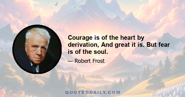 Courage is of the heart by derivation, And great it is. But fear is of the soul.