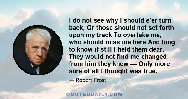 I do not see why I should e’er turn back, Or those should not set forth upon my track To overtake me, who should miss me here And long to know if still I held them dear. They would not find me changed from him they knew