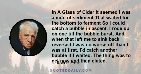 In A Glass of Cider It seemed I was a mite of sediment That waited for the bottom to ferment So I could catch a bubble in ascent. I rode up on one till the bubble burst, And when that left me to sink back reversed I was